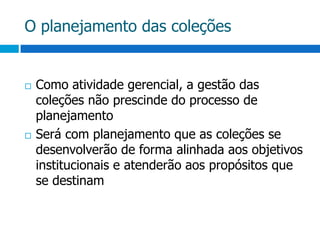 O planejamento das coleçõesComo atividade gerencial, a gestão das coleções não prescinde do processo de planejamentoSerá com planejamento que as coleções se desenvolverão de forma alinhada aos objetivos institucionais e atenderão aos propósitos que se destinam