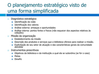 O planejamento estratégico visto de uma forma simplificadaDiagnóstico estratégicoIdentificação da visãoIdentificação dos valoresAnálise externa: ameaças e oportunidadesAnálise interna: pontos fortes e fracos (não esquecer dos aspectos relativos às coleções)Missão da organizaçãoEstabelecimento da missãoDescrição dos produtos e serviços que a biblioteca oferece para realizar a missão.Explicitação de seu setor de atuação e das características gerais da comunidade atendidaInstrumentos prescritivosObjetivos da biblioteca e da instituição a qual ela se subordina (se for o caso)MetasDesafio