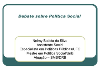 Debate sobre Política Social




        Neimy Batista da Silva
           Assistente Social
Especialista em Políticas Públicas/UFG
   Mestre em Política Social/UnB
         Atuação – SMS/DRB
 