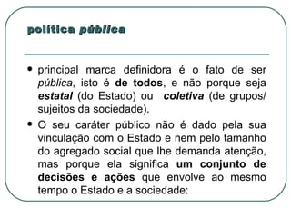 política  pública principal marca definidora é o fato de ser  pública , isto é  de todos , e não porque seja  estatal   (do Estado) ou  coletiva   (de grupos/ sujeitos da sociedade).  O seu caráter público não é dado pela sua vinculação com o Estado e nem pelo tamanho do agregado social que lhe demanda atenção, mas porque ela significa  um conjunto de decisões e ações  que envolve ao mesmo tempo o Estado e a sociedade:  