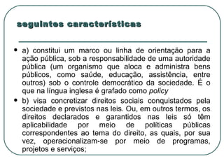 seguintes características a) constitui um marco ou linha de orientação para a ação pública, sob a responsabilidade de uma autoridade pública (um organismo que aloca e administra bens públicos, como saúde, educação, assistência, entre outros) sob o controle democrático da sociedade. É o que na língua inglesa é grafado como  policy   b) visa concretizar direitos sociais conquistados pela sociedade e previstos nas leis. Ou, em outros termos, os direitos declarados e garantidos nas leis só têm aplicabilidade por meio de políticas públicas correspondentes ao tema do direito, as quais, por sua vez, operacionalizam-se por meio de programas, projetos e serviços;  