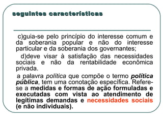 seguintes características c)guia-se pelo princípio do interesse comum e da soberania popular e não do interesse particular e da soberania dos governantes;  d)deve visar à satisfação das necessidades sociais e não da rentabilidade econômica privada. a palavra  política  que compõe o termo  política pública , tem uma conotação específica. Refere-se a  medidas e formas de ação formuladas e executadas com vista ao atendimento de legítimas demandas e  necessidades sociais  (e não individuais). 