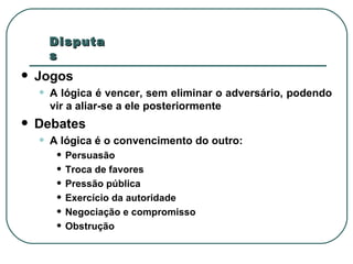 Jogos A lógica é vencer, sem eliminar o adversário, podendo vir a aliar-se a ele posteriormente Debates A lógica é o convencimento do outro: Persuasão Troca de favores Pressão pública Exercício da autoridade Negociação e compromisso Obstrução Disputas  