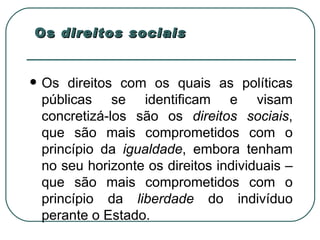 Os  direitos sociais Os direitos com os quais as políticas públicas se identificam e visam concretizá-los são os  direitos sociais , que são mais comprometidos com o princípio da  igualdade , embora tenham no seu horizonte os direitos individuais – que são mais comprometidos com o princípio da  liberdade  do indivíduo perante o Estado.  