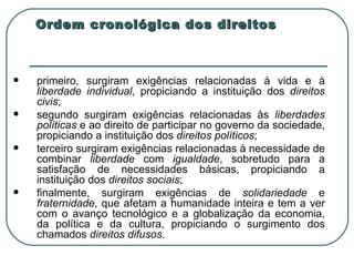 Ordem cronológica dos direitos primeiro, surgiram exigências relacionadas à vida e à  liberdade   individual , propiciando a instituição dos  direitos civis ; segundo surgiram exigências relacionadas às  liberdades políticas  e ao direito de participar no governo da sociedade, propiciando a instituição dos  direitos políticos ; terceiro surgiram exigências relacionadas à necessidade de combinar  liberdade  com  igualdade , sobretudo para a satisfação de necessidades básicas, propiciando a instituição dos  direitos sociais ; finalmente, surgiram exigências de  solidariedade  e  fraternidade , que afetam a humanidade inteira e tem a ver com o avanço tecnológico e a globalização da economia, da política e da cultura, propiciando o surgimento dos chamados  direitos difusos . 