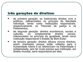 três gerações de direitos: de primeira geração: os tradicionais direitos civis e políticos, referenciados no princípio da liberdade individual, tendo como instituições responsáveis, respectivamente, os Tribunais de justiça e os Parlamentos; de segunda geração: direitos econômicos, sociais e culturais, ou simplesmente direitos sociais, referenciados no princípio da igualdade, tendo como instituição responsável o Estado de Bem-Estar; de terceira geração: direitos difusos (novos direitos), assim chamados porque estão voltados para a humanidade inteira e se referenciam na fraternidade e solidariedade, sem ter muito preciso que instituição, em âmbito mundial, seria responsável por eles. 