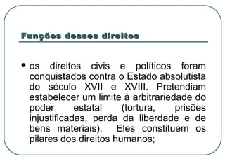 Funções desses direitos os direitos civis e políticos foram conquistados contra o Estado absolutista do século XVII e XVIII. Pretendiam estabelecer um limite à arbitrariedade do poder estatal (tortura, prisões injustificadas, perda da liberdade e de bens materiais).  Eles constituem os pilares dos direitos humanos; 