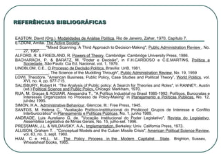 REFERÊNCIAS BIBLIOGRÁFICAS EASTON, David (Org.).  Modalidades de Análise Política , Rio de Janeiro, Zahar, 1970. Capítulo 7. ETZIONI, Amitai.  The Active Society . ______________"Mixed Scanning: A Third Approach to Decision‑Making",  Public Administration Review  , No. 27, 1967. ALFORD, R. & FRIEDLAND, R.  Powers of Theory , Cambridge: Cambridge University Press, 1986. BACHARACH, P. & BARATZ, M. "Poder e Decisão", in F.H.CARDOSO e C.E.MARTINS,  Política e Sociedade,  São Paulo: Cia Ed. Nacional, vol. 1, 1979. LINDBLOM, C.E.,  O Processo de Decisão Política,  Brasília: UnB, 1981. _______________, The Science of the Muddling Through",  Public Administration Review , No. 19, 1959 LOWI, Theodore. "American Business, Public Policy, Case Studies and Political Theory”,  World Politics , vol. XVI, no. 4, pp. 677‑715. SALISBURY, Robert H. “The Analysis of Public policy: A Search for Theories and Roles", in RANNEY, Austin (ed.)  Political Science and Public Policv,  Chicago: Markham, 1970. RUA, M. Graças & AGUIAR, Alessandra T., "A Política Industrial no Brasil 1985‑1992: Políticos, Burocratas e Interesses Organizados no Processo de Policy‑Making” in  Planejamento e Políticas Públicas,  No. 12, jul‑dez 1995. SIMON, H.A.,  Administrative Behaviour , Glencoe, Ill.: Free Press, 1945. SANTOS, M. Helena C., "Avaliação Político‑Instititucional do Proálcool: Grupos de Interesse e Conflito lnterburocrático" in  Planejamento e Políticas Públicas , No. 1, junho 1989. ANDRADE, Luis Aureliano G. de. "Vocação Institucional do Poder Legislativo",  Revista do Legislativo ,   Assembléia Legislativa de Minas Gerais, No. 15, julho‑set. 1996. PRESSMAN, J.L. & WILDAVSKY, A.A.,  Implementation.  Berkeley: Univ. California Press, 1973. ALLISON, Graham T. , "Conceptual Models and the Cuban Missile Crisis",  American Political Science Review , vol. 63, no. 3, sept. 1960. HAM,  C. e  HILL,  M..  The  Policy  Process  in the  Modern  Capitalist  State .  Brighton, Sussex,  Wheatsheaf Books, 1985. 