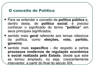 O conceito de Política Para se entender o conceito de  política pública  e, dentro desta, de  política social , é preciso conhecer o significado do termo  “política”  em seus principais significados. sentido mais  geral  referente aos temas clássicos da política, como  eleições, voto, partido, governo .  sentido mais  específico  - diz respeito a certos  processos modernos de regulação econômica e social realizada pelo Estado , desde que este se tornou ampliado, ou seja, crescentemente interventor, a partir do final do século XIX.  