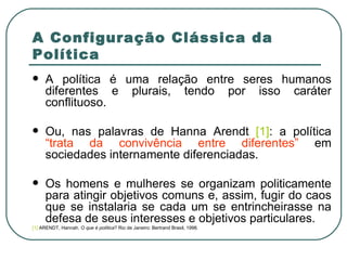 A Configuração Clássica da Política A política é uma relação entre seres humanos diferentes e plurais, tendo por isso caráter conflituoso.  Ou, nas palavras de Hanna Arendt  [1] : a política  “trata da convivência entre diferentes”  em sociedades internamente diferenciadas.  Os homens e mulheres se organizam politicamente para atingir objetivos comuns e, assim, fugir do caos que se instalaria se cada um se entrincheirasse na defesa de seus interesses e objetivos particulares. [1]  ARENDT, Hannah.  O que é política ? Rio de Janeiro: Bertrand Brasil, 1998.  