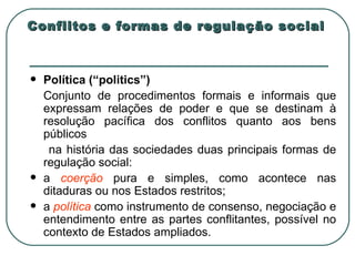Conflitos e formas de regulação social Política (“politics”) Conjunto de procedimentos formais e informais que expressam relações de poder e que se destinam à resolução pacífica dos conflitos quanto aos bens públicos na história das sociedades duas principais formas de regulação social: a  coerção  pura e simples, como acontece nas ditaduras ou nos Estados restritos; a  política  como instrumento de consenso, negociação e entendimento entre as partes conflitantes, possível no contexto de Estados ampliados. 