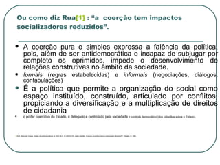 Ou como diz Rua [1]  : “a  coerção tem impactos socializadores reduzidos”. A coerção pura e simples expressa a falência da política, pois, além de ser antidemocrática e incapaz de subjugar por completo os oprimidos, impede o desenvolvimento de relações construtivas no âmbito da sociedade.  formais  (regras estabelecidas) e  informais  (negociações, diálogos, confabulações) É a política que permite a organização do social como espaço instituído, construído, articulado por conflitos, propiciando a diversificação e a multiplicação de direitos de cidadania o poder coercitivo do Estado, é delegado e controlado pela sociedade  = controle democrático (dos cidadãos sobre o Estado). 1]  RUA, Maria das Graças. Análise de políticas públicas. In: RUA, M.G. & CARVALHO, Izabel Valadão.  O estudo da política : tópicos selecionados. Brasília/DF: Paralelo 15, 1998 . 