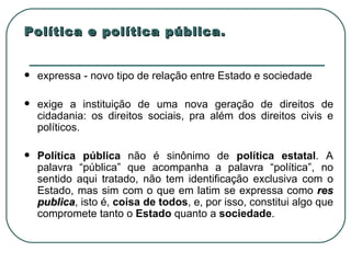 Política e política pública. expressa - novo tipo de relação entre Estado e sociedade exige a instituição de uma nova geração de direitos de cidadania: os direitos sociais, pra além dos direitos civis e políticos. Política pública  não é sinônimo de  política estatal . A palavra “pública” que acompanha a palavra “política”, no sentido aqui tratado, não tem identificação exclusiva com o Estado, mas sim com o que em latim se expressa como  res publica , isto é,  coisa de todos , e, por isso, constitui algo que compromete tanto o  Estado  quanto a  sociedade .  