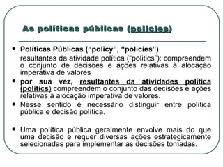 As políticas públicas ( policies )   Políticas Públicas (“policy”, “policies”) resultantes da atividade política (“politics”): compreendem o conjunto de decisões e ações relativas à alocação imperativa de valores por sua vez,  resultantes da atividades política (politics )  compreendem o conjunto das decisões e ações relativas à alocação imperativa de valores.  Nesse sentido é necessário distinguir entre política pública e decisão política.  Uma política pública geralmente envolve mais do que uma decisão e requer diversas ações estrategicamente selecionadas para implementar as decisões tomadas.  