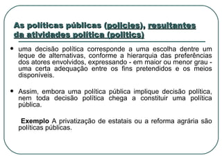As políticas públicas ( policies ),  resultantes da atividades política (politics) uma decisão política corresponde a uma escolha dentre um leque de alternativas, conforme a hierarquia das preferências dos atores envolvidos, expressando - em maior ou menor grau ‑ uma certa adequação entre os fins pretendidos e os meios disponíveis. Assim, embora uma política pública implique decisão política, nem toda decisão política chega a constituir uma política pública. Exemplo  A privatização de estatais ou a reforma agrária são políticas públicas.  