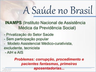 A Saúde no Brasil
 INAMPS (Instituto Nacional de Assistência
      Médica da Previdência Social)
 - Privatização do Setor Saúde
 - Sem participação popular
 - Modelo Assistencial Médico-curativista,
 excludente, tecnicista
  - AIH e AIS
       Problemas: corrupção, procedimento e
          pacientes fantasmas, primeiras
ADSS             aposentadorias...
 