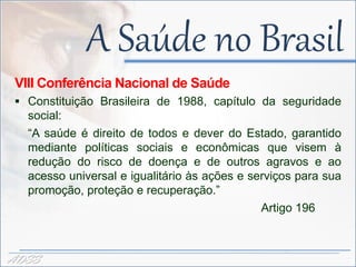 A Saúde no Brasil
 VIII Conferência Nacional de Saúde
  Constituição Brasileira de 1988, capítulo da seguridade
   social:
   “A saúde é direito de todos e dever do Estado, garantido
   mediante políticas sociais e econômicas que visem à
   redução do risco de doença e de outros agravos e ao
   acesso universal e igualitário às ações e serviços para sua
   promoção, proteção e recuperação.”
                                               Artigo 196



ADSS
 