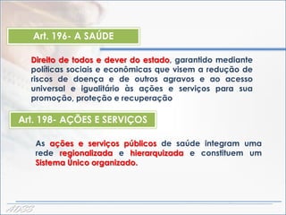 Art. 196- A SAÚDE

    Direito de todos e dever do estado, garantido mediante
    políticas sociais e econômicas que visem a redução de
    riscos de doença e de outros agravos e ao acesso
    universal e igualitário às ações e serviços para sua
    promoção, proteção e recuperação

  Art. 198- AÇÕES E SERVIÇOS

       As ações e serviços públicos de saúde integram uma
       rede regionalizada e hierarquizada e constituem um
       Sistema Único organizado.




ADSS
 