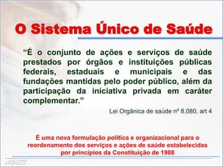 O Sistema Único de Saúde
   “É o conjunto de ações e serviços de saúde
   prestados por órgãos e instituições públicas
   federais, estaduais e municipais e das
   fundações mantidas pelo poder público, além da
   participação da iniciativa privada em caráter
   complementar.”
                                Lei Orgânica de saúde nº 8.080, art 4



          É uma nova formulação política e organizacional para o
       reordenamento dos serviços e ações de saúde estabelecidas
                 por princípios da Constituição de 1988
ADSS
 