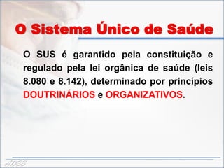 O Sistema Único de Saúde
   O SUS é garantido pela constituição e
   regulado pela lei orgânica de saúde (leis
   8.080 e 8.142), determinado por princípios
   DOUTRINÁRIOS e ORGANIZATIVOS.




ADSS
 