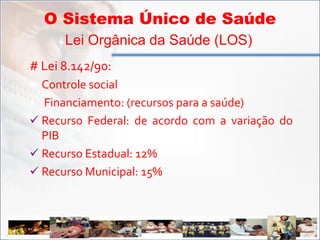 O Sistema Único de Saúde
         Lei Orgânica da Saúde (LOS)
   # Lei 8.142/90:
    Controle social
    Financiamento: (recursos para a saúde)
    Recurso Federal: de acordo com a variação do
     PIB
    Recurso Estadual: 12%
    Recurso Municipal: 15%




ADSS
 
