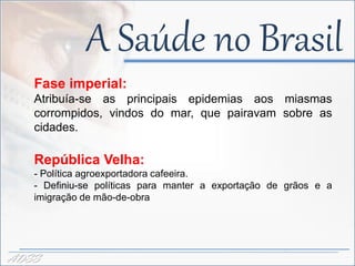 A Saúde no Brasil
   Fase imperial:
   Atribuía-se as principais epidemias aos miasmas
                         -
   corrompidos, vindos do mar, que pairavam sobre as
   cidades.

   República Velha:
   - Política agroexportadora cafeeira.
   - Definiu-se políticas para manter a exportação de grãos e a
   imigração de mão-de-obra




ADSS
 