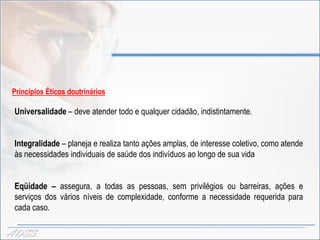 Princípios Éticos doutrinários

 Universalidade – deve atender todo e qualquer cidadão, indistintamente.


 Integralidade – planeja e realiza tanto ações amplas, de interesse coletivo, como atende
 às necessidades individuais de saúde dos indivíduos ao longo de sua vida


 Eqüidade – assegura, a todas as pessoas, sem privilégios ou barreiras, ações e
 serviços dos vários níveis de complexidade, conforme a necessidade requerida para
 cada caso.

ADSS
 