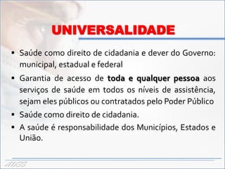 UNIVERSALIDADE
  Saúde como direito de cidadania e dever do Governo:
   municipal, estadual e federal
  Garantia de acesso de toda e qualquer pessoa aos
   serviços de saúde em todos os níveis de assistência,
   sejam eles públicos ou contratados pelo Poder Público
  Saúde como direito de cidadania.
  A saúde é responsabilidade dos Municípios, Estados e
   União.

ADSS
 
