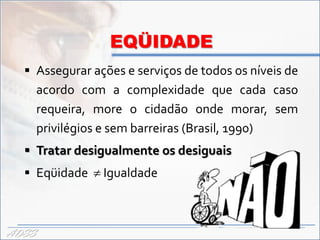 EQÜIDADE
   Assegurar ações e serviços de todos os níveis de
       acordo com a complexidade que cada caso
       requeira, more o cidadão onde morar, sem
       privilégios e sem barreiras (Brasil, 1990)
   Tratar desigualmente os desiguais
   Eqüidade  Igualdade



ADSS
 