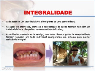 INTEGRALIDADE
   Cada pessoa é um todo indivisível e integrante de uma comunidade;

   As ações de promoção, proteção e recuperação da saúde formam também um
    todo indivisível e não podem ser compartimentalizadas;

   As unidades prestadoras de serviço, com seus diversos graus de complexidade,
    formam também um todo indivisível configurando um sistema para prestar
    assistência integral




ADSS
 