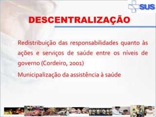 DESCENTRALIZAÇÃO

   Redistribuição das responsabilidades quanto às
       ações e serviços de saúde entre os níveis de
       governo (Cordeiro, 2001)
   Municipalização da assistência à saúde




ADSS
 