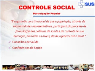 CONTROLE SOCIAL
                        Participação Popular


       “É a garantia constitucional de que a população, através de
        suas entidades representativas, participará do processo de
          formulação das políticas de saúde e do controle de sua
         execução, em todos os níveis, desde o federal até o local.”
    Conselhos de Saúde
    Conferências de Saúde




ADSS
 