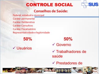CONTROLE SOCIAL
                       Conselhos de Saúde:
      Federal, estadual e municipal
      Caráter permanente
      Caráter Deliberativo
      Caráter Consultivo
      Caráter Fiscalizatório
      Representatividade e legitimidade

                50%                              50%
                                            Governo
        Usuários
                                            Trabalhadores de
                                           saúde
                                            Prestadores de
                                           serviço
ADSS
 