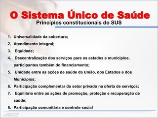 O Sistema Único de Saúde
                  Princípios constitucionais do SUS

 1. Universalidade da cobertura;
 2. Atendimento integral;
 3. Equidade;
 4. Descentralização dos serviços para os estados e municípios,
    participantes também do financiamento;
 5. Unidade entre as ações de saúde da União, dos Estados e dos
    Municípios;
 6. Participação complementar do setor privado na oferta de serviços;
 7. Equilíbrio entre as ações de promoção, proteção e recuperação de
    saúde;
 8. Participação comunitária e controle social
ADSS
 