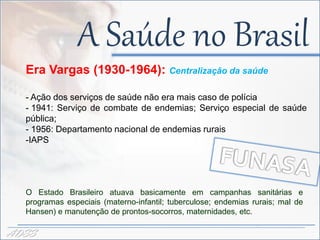 A Saúde no Brasil
  Era Vargas (1930-1964): Centralização da saúde
                                  -
  - Ação dos serviços de saúde não era mais caso de polícia
  - 1941: Serviço de combate de endemias; Serviço especial de saúde
  pública;
  - 1956: Departamento nacional de endemias rurais
  -IAPS




  O Estado Brasileiro atuava basicamente em campanhas sanitárias e
  programas especiais (materno-infantil; tuberculose; endemias rurais; mal de
  Hansen) e manutenção de prontos-socorros, maternidades, etc.

ADSS
 