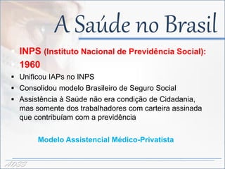 A Saúde no Brasil
  INPS (Instituto Nacional de Previdência Social):
  1960
  Unificou IAPs no INPS
  Consolidou modelo Brasileiro de Seguro Social
  Assistência à Saúde não era condição de Cidadania,
   mas somente dos trabalhadores com carteira assinada
   que contribuíam com a previdência

        Modelo Assistencial Médico-Privatista


ADSS
 