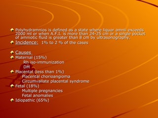 Polyhydramnios is defined as a state where liquor amnii exceeds
2000 ml or when A.F.I. is more than 24-25 cm or a single pocket
of amniotic fluid is greater than 8 cm by ultrasonography.
Incidence: 1% to 2 % of the cases

Causes
Maternal (15%)
     Rh iso-immunization
     DM
Placental (less than 1%)
    Placental chorioangioma
    Circumvallate placental syndrome
Fetal (18%)
    Multiple pregnancies
    Fetal anomalies
Idiopathic (65%)
 