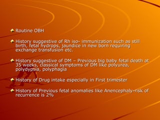 Routine OBH

History suggestive of Rh iso- immunization such as still
birth, fetal hydrops, jaundice in new born requiring
exchange transfusion etc.

History suggestive of DM – Previous big baby fetal death at
35 weeks, classical symptoms of DM like polyurea,
polydypsia, polyphagia

History of Drug intake especially in First trimester

History of Previous fetal anomalies like Anencephaly-risk of
recurrence is 2%
 
