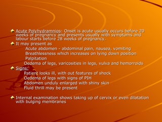 Acute Polyhydramnios: Onset is acute usually occurs before 20
weeks of pregnancy and presents usually with symptoms and
labour starts before 28 weeks of pregnancy.
It may present as
     Acute abdomen - abdominal pain, nausea, vomiting
     Breathlessness which increases on lying down position
     Palpitation
    Oedema of legs, varicosities in legs, vulva and hemorroids
Signs:
    Patient looks ill, with out features of shock
    Oedema of legs with signs of PIH
    Abdomen unduly enlarged with shiny skin
    Fluid thrill may be present

Internal examination shows taking up of cervix or even dilatation
with bulging membranes
 