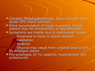 Chronic Polyhydramnios: More common than
acute 10% more common
Since accumulation of liquor is gradual and so
patient may be symptomatic or asymptomatic.
Symptoms are mainly due to mechanical causes
     Dyspnoea is more in supine position
     Palpitation
     Oedema
     Oliguria may result from ureteral obstruction
by enlarged uterus
Pre-eclampsia 25 %( oedema, hypertension and
proteinuria)
 