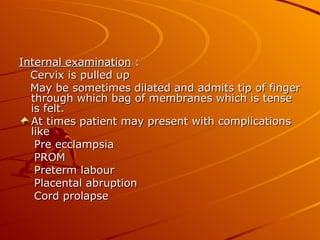 Internal examination :
  Cervix is pulled up
  May be sometimes dilated and admits tip of finger
  through which bag of membranes which is tense
  is felt.
  At times patient may present with complications
  like
   Pre ecclampsia
   PROM
   Preterm labour
   Placental abruption
   Cord prolapse
 