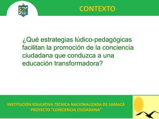 CONTEXTO


      ¿Qué estrategias lúdico-pedagógicas
      facilitan la promoción de la conciencia
      ciudadana que conduzca a una
      educación transformadora?




INSTITUCIÓN EDUCATIVA TÉCNICA NACIONALIZADA DE SAMACÁ
           PROYECTO “CONCIENCIA CIUDADANA”
 