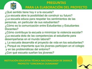 PREGUNTAS
                PARA LA ELABORACIÓN DEL PROYECTO
¿Qué sentido tiene hoy ir a la escuela?
¿La escuela abre la posibilidad de construir su futuro?
¿La escuela educa para respetar los sentimientos de las
personas, en particular de sus estudiantes?
¿Cómo es la comunicación entre Estudiantes y Estudiantes
Docentes?
¿Cómo contribuye la escuela a minimizar la violencia escolar?
¿La escuela dota de las competencias al estudiante para
desempeñarse en el mundo laboral?
¿ La escuela desarrolla el proyecto de vida en los estudiantes?
¿ Porqué es importante que los jóvenes participen en el colegio
y en las problemáticas del entorno?
¿Con qué escuela sueñan los jóvenes?

INSTITUCIÓN EDUCATIVA TÉCNICA NACIONALIZADA DE SAMACÁ
           PROYECTO “CONCIENCIA CIUDADANA”
 