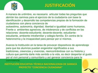 JUSTIFICACIÓN
 A manera de urdimbre, es necesario articular todas las preguntas que
 abrirán los caminos para el ejercicio de la ciudadanía con base la
 identificación y desarrollo las competencias propias de la formación de
 ciudadanos con plena conciencia de
 autoestima, autonomía, dignidad, libertad e igualdad como humanos.
 Frente a ambientes agresivos, de intolerancia y de conflictos en las
 relaciones: docente-estudiante; docente-docente; estudiante-
 estudiante, ambiente intrafamiliar y colegio-familia. En contra de la
 heteronomía y la incapacidad para pensar por sí mismos.

 Avanza la Institución en la tarea de provocar dispositivos de aprendizaje
 para que los alumnos puedan engendrar significados a sus
 tradiciones, creencias y vivencias, reencontrándose con su historia y
 cultura que permita darle más sentido a la vida, es decir despertar el gusto
 por el vivir personal y comunitario y así generar conciencia para la
 convivencia.
INSTITUCIÓN EDUCATIVA TÉCNICA NACIONALIZADA DE SAMACÁ
           PROYECTO “CONCIENCIA CIUDADANA”
 