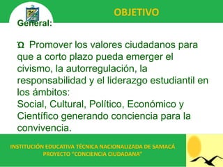 OBJETIVO
  General:

  Ώ Promover los valores ciudadanos para
  que a corto plazo pueda emerger el
  civismo, la autorregulación, la
  responsabilidad y el liderazgo estudiantil en
  los ámbitos:
  Social, Cultural, Político, Económico y
  Científico generando conciencia para la
  convivencia.
INSTITUCIÓN EDUCATIVA TÉCNICA NACIONALIZADA DE SAMACÁ
           PROYECTO “CONCIENCIA CIUDADANA”
 