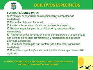 OBJETIVOS ESPECÍFICOS
  FORMAR LÍDERES PARA:
  Ώ Promover el desarrollo de conocimiento y competencias
  ciudadanas.
  Ώ Fomentar el desarrollo moral.
  Ώ Aportar a la construcción de la convivencia y la paz
  Ώ Generar espacios para la participación y responsabilidad
  democrática
  Ώ Promover en los jóvenes el interés por el servicio a la comunidad
  con sentido de agrado, identificación y responsabilidad desde la
  actividad académica.
  Ώ Identificar estrategias que contribuyan a fomentar conciencia
  ciudadana.
  Ώ Contribuir a que los jóvenes participantes disminuyan su nivel de
  agresión.


INSTITUCIÓN EDUCATIVA TÉCNICA NACIONALIZADA DE SAMACÁ
           PROYECTO “CONCIENCIA CIUDADANA”
 