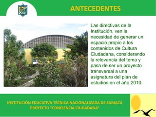 ANTECEDENTES

                                      Las directivas de la
                                      Institución, ven la
                                      necesidad de generar un
                                      espacio propio a los
                                      contenidos de Cultura
                                      Ciudadana, considerando
                                      la relevancia del tema y
                                      pasa de ser un proyecto
                                      transversal a una
                                      asignatura del plan de
                                      estudios en el año 2010.



INSTITUCIÓN EDUCATIVA TÉCNICA NACIONALIZADA DE SAMACÁ
           PROYECTO “CONCIENCIA CIUDADANA”
 