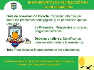 INSTRUMENTOS DE RECOLECCIÓN DE
                        LA INFORMACIÓN

 Guía de observación Directa. Recopilar información
 sobre los problemas pedagógicos y de percepción que se
 presentan.
                    La Encuesta. Respuestas concretas,
                    preguntas cerradas

                       Debates y talleres. Identificar su
                       pensamiento frente a la enseñanza.

 Test. Para detectar la autoestima en los estudiantes.


INSTITUCIÓN EDUCATIVA TÉCNICA NACIONALIZADA DE SAMACÁ
           PROYECTO “CONCIENCIA CIUDADANA”
 