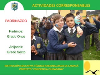 ACTIVIDADES CORRESPONSABLES


PADRINAZGO


   Padrinos:
 Grado Once


   Ahijados:
 Grado Sexto



INSTITUCIÓN EDUCATIVA TÉCNICA NACIONALIZADA DE SAMACÁ
           PROYECTO “CONCIENCIA CIUDADANA”
 