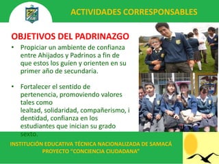 ACTIVIDADES CORRESPONSABLES

OBJETIVOS DEL PADRINAZGO
• Propiciar un ambiente de confianza
  entre Ahijados y Padrinos a fin de
  que estos los guíen y orienten en su
  primer año de secundaria.

• Fortalecer el sentido de
  pertenencia, promoviendo valores
  tales como
  lealtad, solidaridad, compañerismo, i
  dentidad, confianza en los
  estudiantes que inician su grado
  sexto.
INSTITUCIÓN EDUCATIVA TÉCNICA NACIONALIZADA DE SAMACÁ
           PROYECTO “CONCIENCIA CIUDADANA”
 